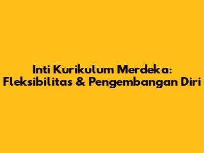 Inti Kurikulum Merdeka: Fleksibilitas & Pengembangan Diri