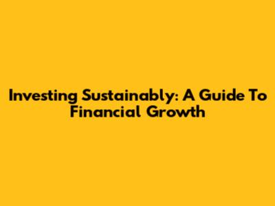 Investing Sustainably: A Guide To Financial Growth