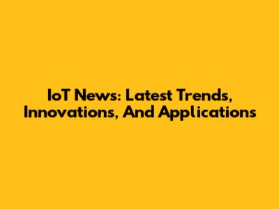 IoT News: Latest Trends, Innovations, And Applications