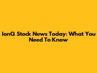 IonQ Stock News Today: What You Need To Know