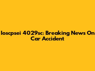 Ioscpsei 4029sc: Breaking News On Car Accident