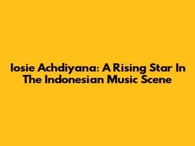 Iosie Achdiyana: A Rising Star In The Indonesian Music Scene