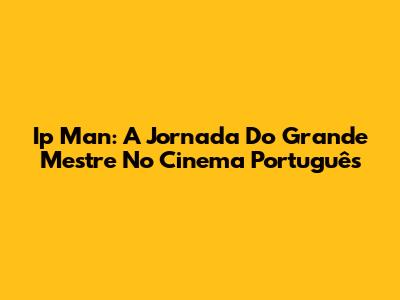 Ip Man: A Jornada Do Grande Mestre No Cinema Português