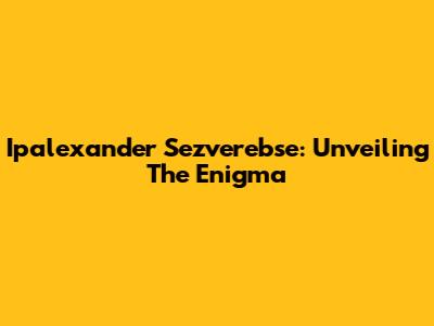 Ipalexander Sezverebse: Unveiling The Enigma