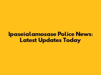 Ipaseialamosase Police News: Latest Updates Today