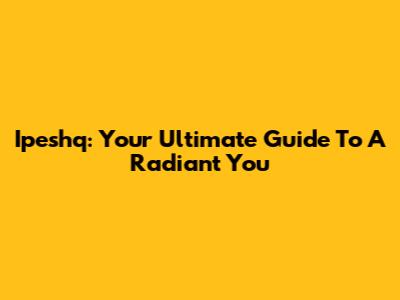 Ipeshq: Your Ultimate Guide To A Radiant You