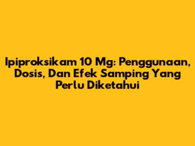 Ipiproksikam 10 Mg: Penggunaan, Dosis, Dan Efek Samping Yang Perlu Diketahui
