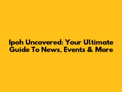 Ipoh Uncovered: Your Ultimate Guide To News, Events & More