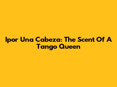 Ipor Una Cabeza: The Scent Of A Tango Queen