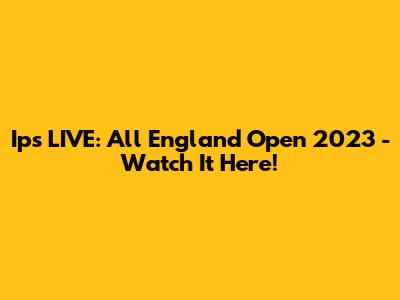 Ips LIVE: All England Open 2023 - Watch It Here!