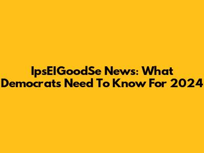 IpsEIGoodSe News: What Democrats Need To Know For 2024