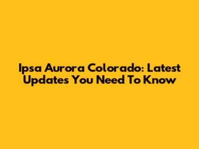 Ipsa Aurora Colorado: Latest Updates You Need To Know