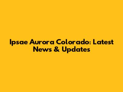 Ipsae Aurora Colorado: Latest News & Updates