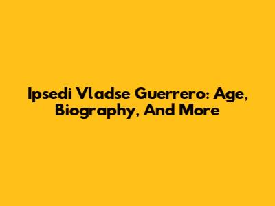 Ipsedi Vladse Guerrero: Age, Biography, And More