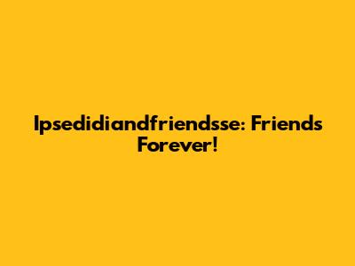 Ipsedidiandfriendsse: Friends Forever!