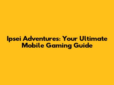 Ipsei Adventures: Your Ultimate Mobile Gaming Guide