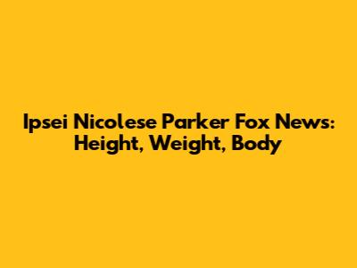 Ipsei Nicolese Parker Fox News: Height, Weight, Body
