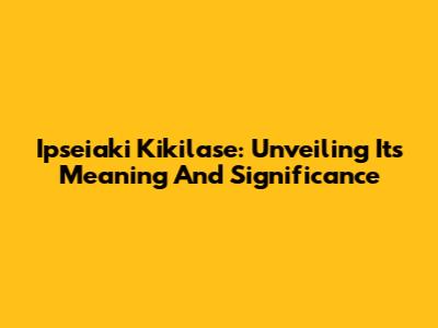 Ipseiaki Kikilase: Unveiling Its Meaning And Significance