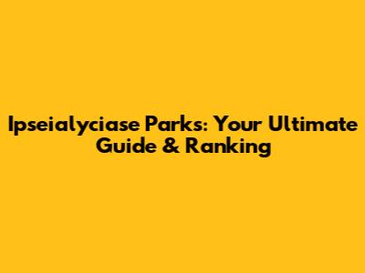 Ipseialyciase Parks: Your Ultimate Guide & Ranking