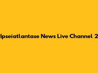 Ipseiatlantase News Live Channel 2
