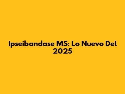 Ipseibandase MS: Lo Nuevo Del 2025