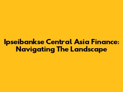 Ipseibankse Central Asia Finance: Navigating The Landscape