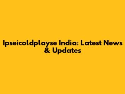 Ipseicoldplayse India: Latest News & Updates