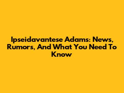 Ipseidavantese Adams: News, Rumors, And What You Need To Know
