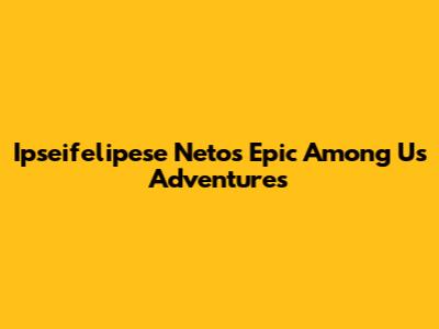 Ipseifelipese Neto's Epic Among Us Adventures