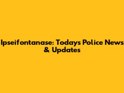 Ipseifontanase: Today's Police News & Updates