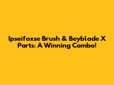 Ipseifoxse Brush & Beyblade X Parts: A Winning Combo!
