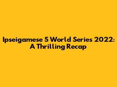 Ipseigamese 5 World Series 2022: A Thrilling Recap