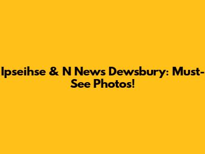 Ipseihse & N News Dewsbury: Must-See Photos!