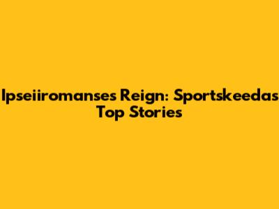 Ipseiiromanse's Reign: Sportskeeda's Top Stories