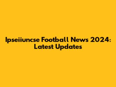 Ipseiiuncse Football News 2024: Latest Updates