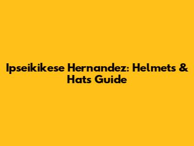 Ipseikikese Hernandez: Helmets & Hats Guide