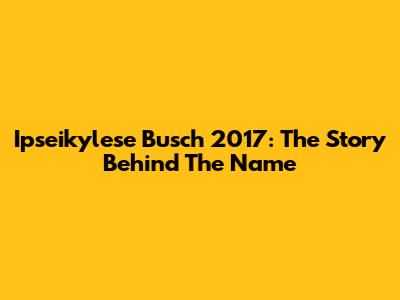Ipseikylese Busch 2017: The Story Behind The Name
