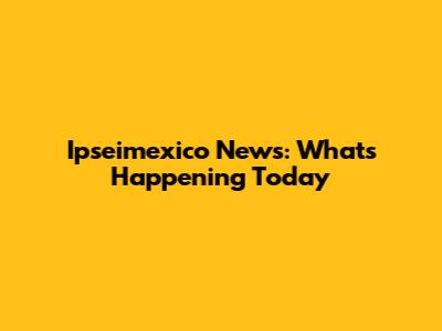 Ipseimexico News: What's Happening Today