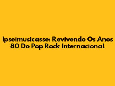 Ipseimusicasse: Revivendo Os Anos 80 Do Pop Rock Internacional