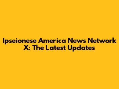 Ipseionese America News Network X: The Latest Updates
