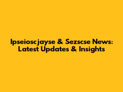 Ipseioscjayse & Sezscse News: Latest Updates & Insights