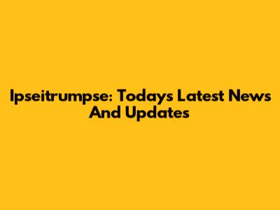 Ipseitrumpse: Today's Latest News And Updates
