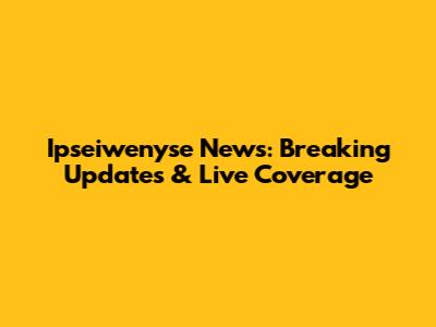 Ipseiwenyse News: Breaking Updates & Live Coverage