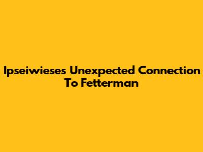 Ipseiwiese's Unexpected Connection To Fetterman