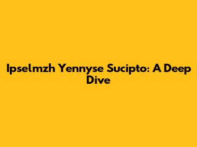 Ipselmzh Yennyse Sucipto: A Deep Dive