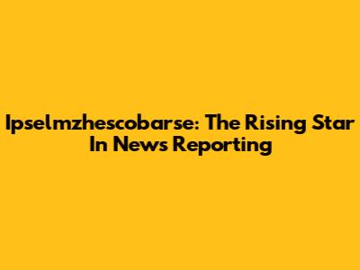 Ipselmzhescobarse: The Rising Star In News Reporting