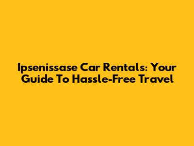 Ipsenissase Car Rentals: Your Guide To Hassle-Free Travel