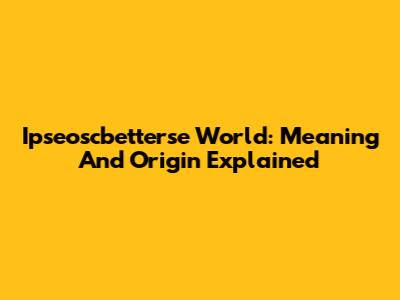 Ipseoscbetterse World: Meaning And Origin Explained