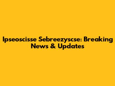 Ipseoscisse Sebreezyscse: Breaking News & Updates