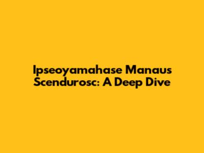 Ipseoyamahase Manaus Scendurosc: A Deep Dive